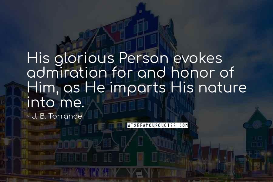 J. B. Torrance Quotes: His glorious Person evokes admiration for and honor of Him, as He imparts His nature into me.