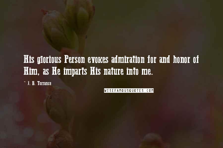J. B. Torrance Quotes: His glorious Person evokes admiration for and honor of Him, as He imparts His nature into me.