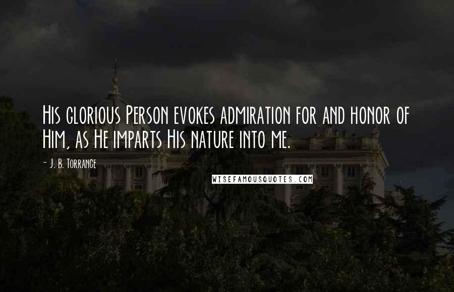 J. B. Torrance Quotes: His glorious Person evokes admiration for and honor of Him, as He imparts His nature into me.