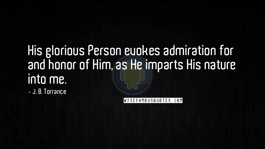 J. B. Torrance Quotes: His glorious Person evokes admiration for and honor of Him, as He imparts His nature into me.