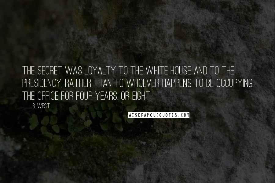 J.B. West Quotes: The secret was loyalty to the White House and to the Presidency, rather than to whoever happens to be occupying the office for four years, or eight.
