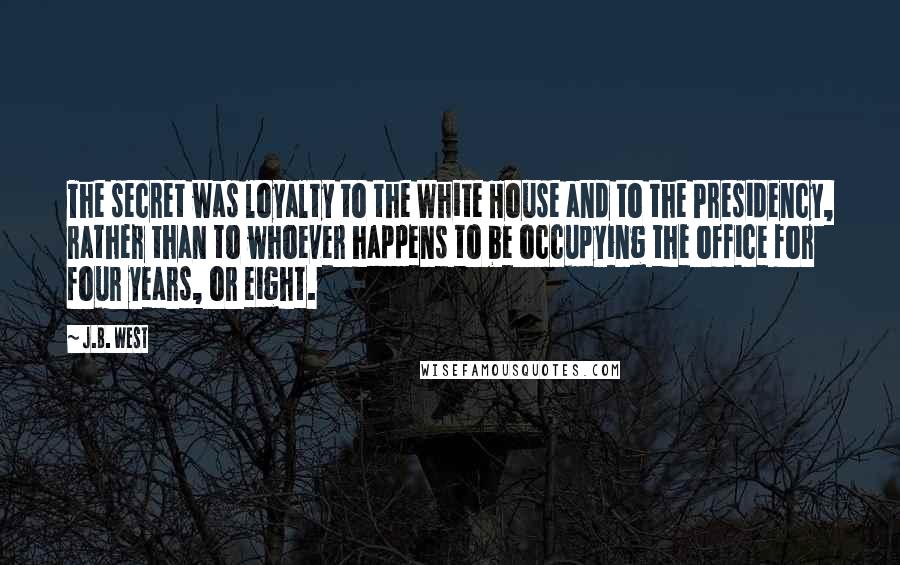 J.B. West Quotes: The secret was loyalty to the White House and to the Presidency, rather than to whoever happens to be occupying the office for four years, or eight.