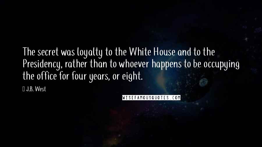 J.B. West Quotes: The secret was loyalty to the White House and to the Presidency, rather than to whoever happens to be occupying the office for four years, or eight.