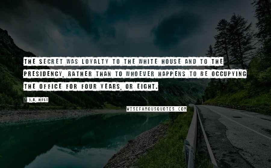 J.B. West Quotes: The secret was loyalty to the White House and to the Presidency, rather than to whoever happens to be occupying the office for four years, or eight.