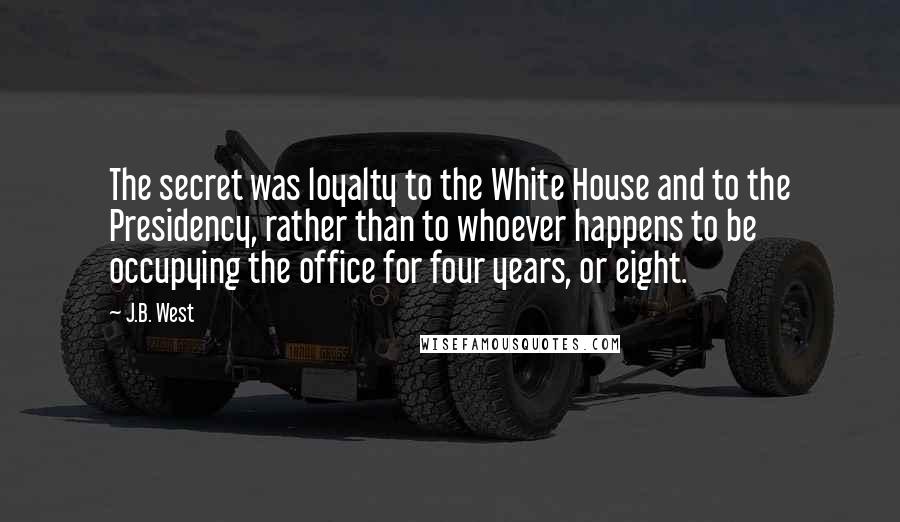 J.B. West Quotes: The secret was loyalty to the White House and to the Presidency, rather than to whoever happens to be occupying the office for four years, or eight.