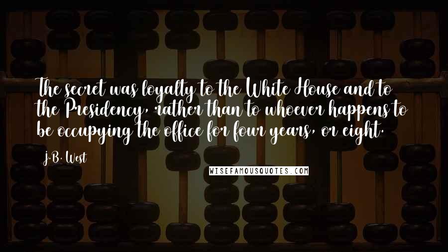 J.B. West Quotes: The secret was loyalty to the White House and to the Presidency, rather than to whoever happens to be occupying the office for four years, or eight.