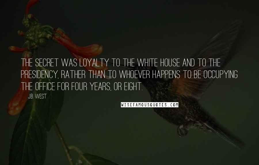 J.B. West Quotes: The secret was loyalty to the White House and to the Presidency, rather than to whoever happens to be occupying the office for four years, or eight.