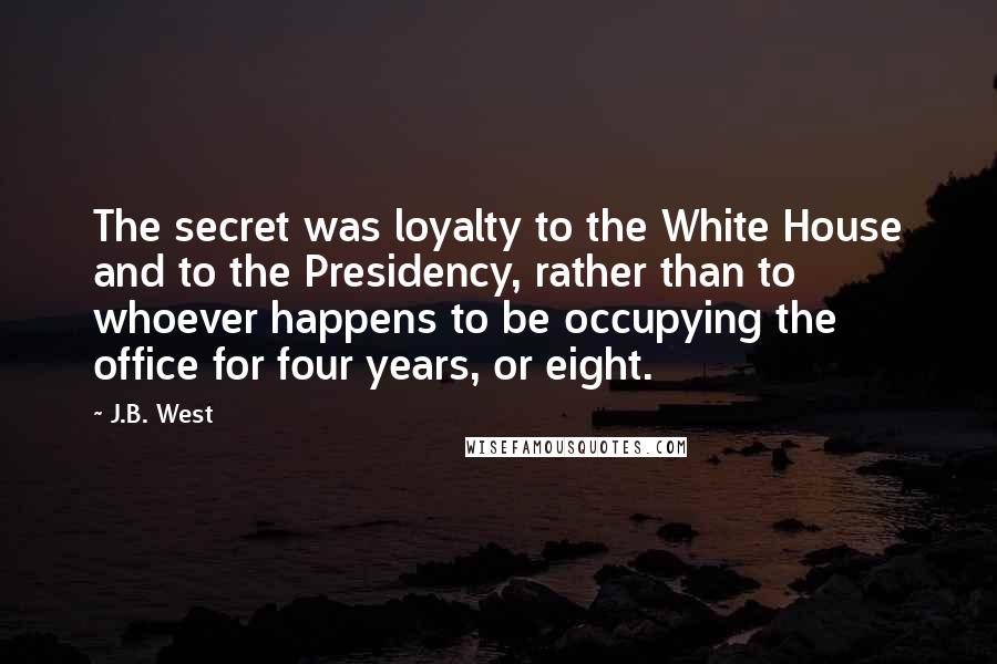 J.B. West Quotes: The secret was loyalty to the White House and to the Presidency, rather than to whoever happens to be occupying the office for four years, or eight.