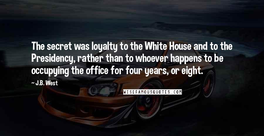 J.B. West Quotes: The secret was loyalty to the White House and to the Presidency, rather than to whoever happens to be occupying the office for four years, or eight.