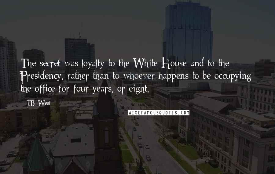 J.B. West Quotes: The secret was loyalty to the White House and to the Presidency, rather than to whoever happens to be occupying the office for four years, or eight.