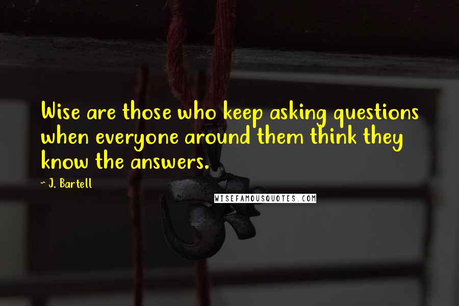 J. Bartell Quotes: Wise are those who keep asking questions when everyone around them think they know the answers.