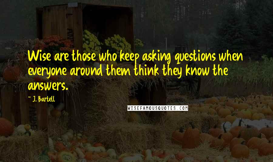 J. Bartell Quotes: Wise are those who keep asking questions when everyone around them think they know the answers.