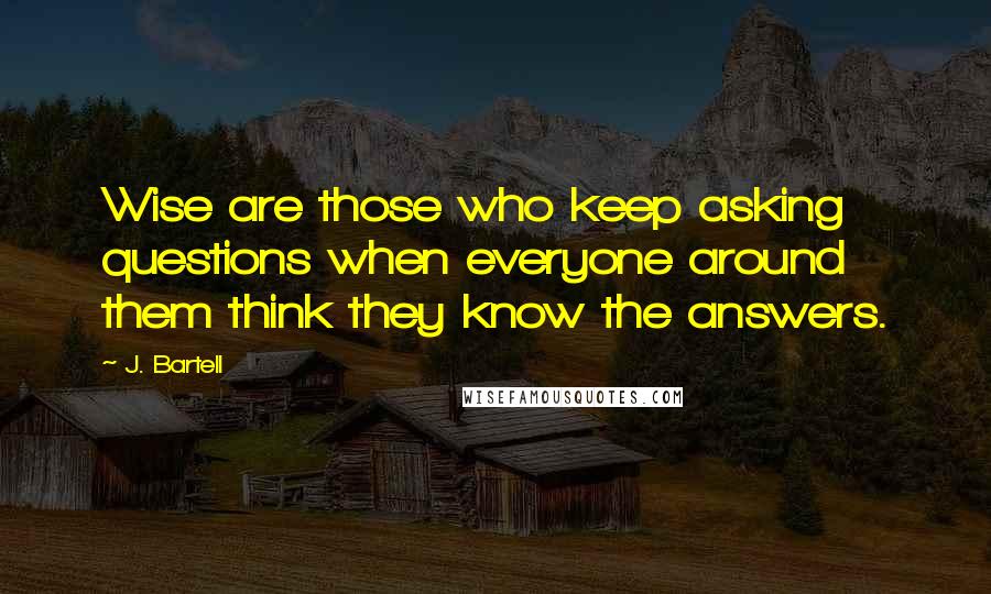 J. Bartell Quotes: Wise are those who keep asking questions when everyone around them think they know the answers.