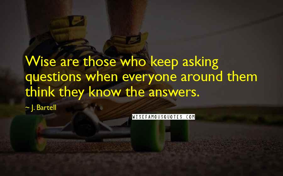 J. Bartell Quotes: Wise are those who keep asking questions when everyone around them think they know the answers.