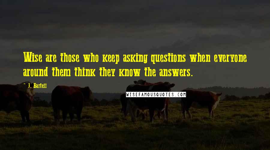 J. Bartell Quotes: Wise are those who keep asking questions when everyone around them think they know the answers.