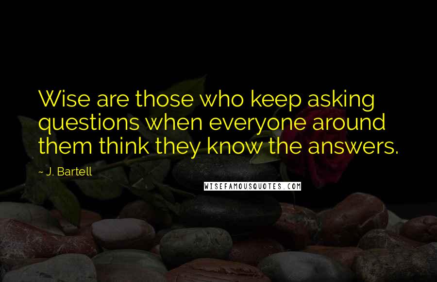 J. Bartell Quotes: Wise are those who keep asking questions when everyone around them think they know the answers.