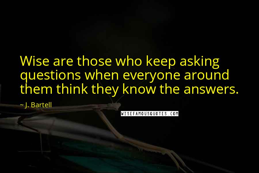 J. Bartell Quotes: Wise are those who keep asking questions when everyone around them think they know the answers.