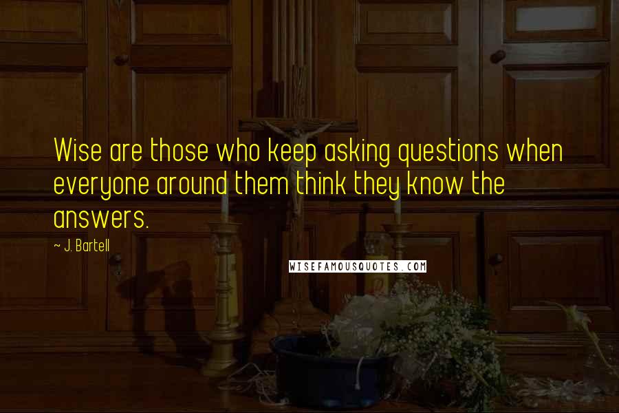 J. Bartell Quotes: Wise are those who keep asking questions when everyone around them think they know the answers.
