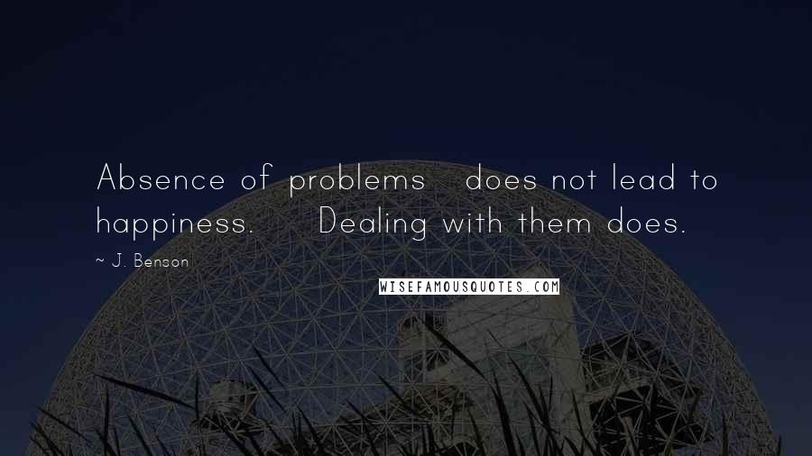 J. Benson Quotes: Absence of problems   does not lead to happiness.     Dealing with them does.