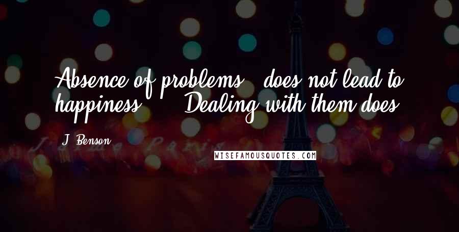 J. Benson Quotes: Absence of problems   does not lead to happiness.     Dealing with them does.