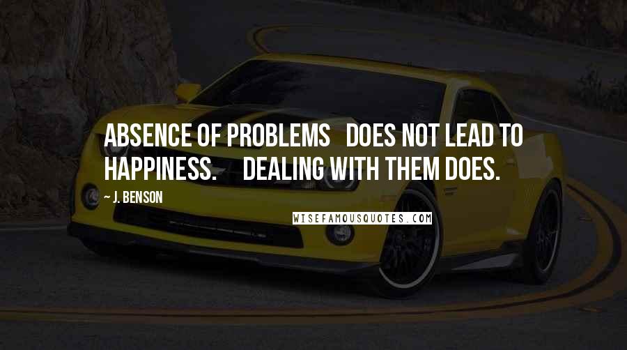 J. Benson Quotes: Absence of problems   does not lead to happiness.     Dealing with them does.