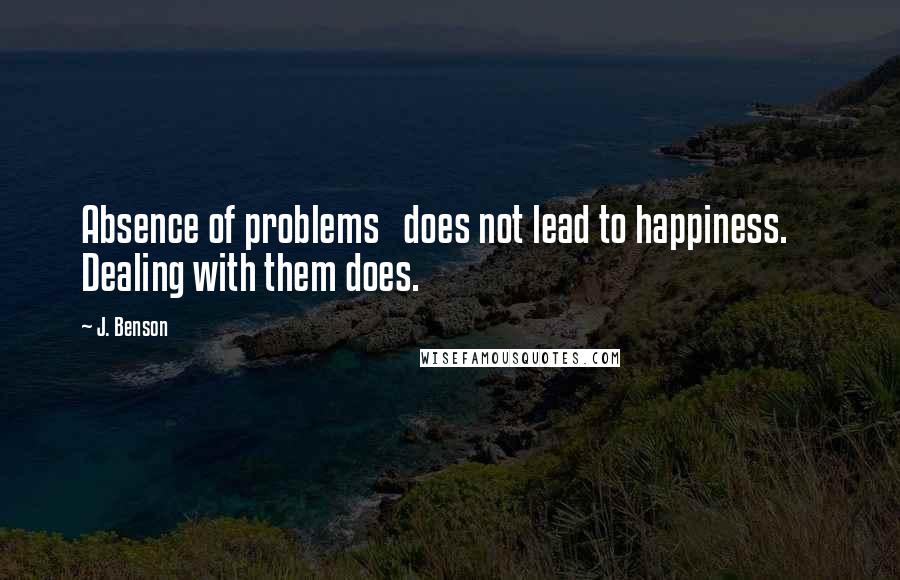 J. Benson Quotes: Absence of problems   does not lead to happiness.     Dealing with them does.