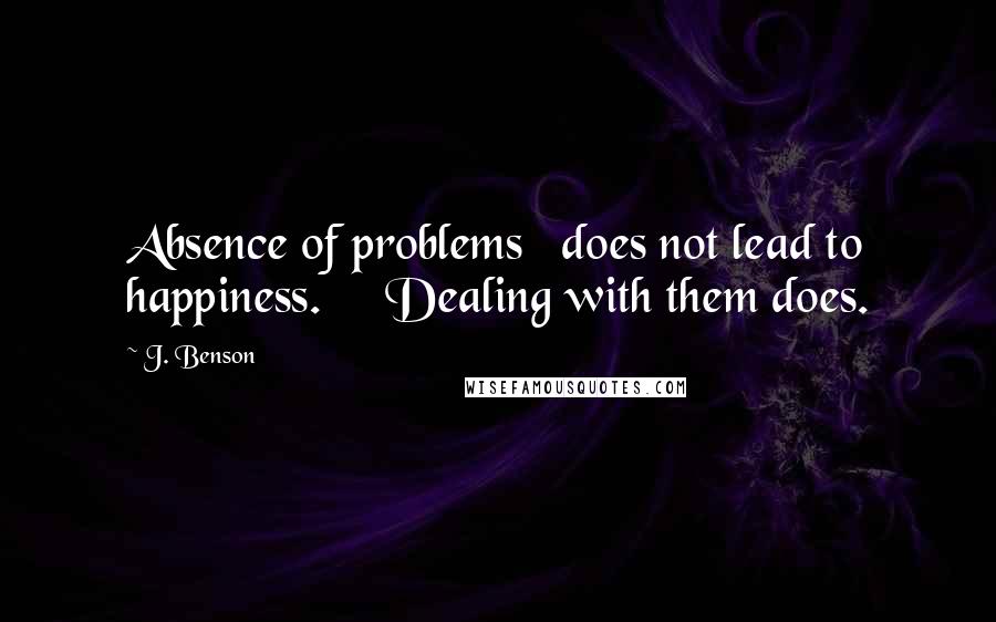 J. Benson Quotes: Absence of problems   does not lead to happiness.     Dealing with them does.