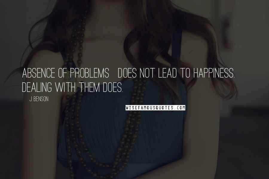 J. Benson Quotes: Absence of problems   does not lead to happiness.     Dealing with them does.