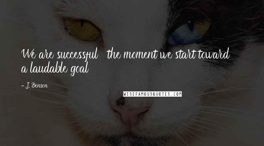 J. Benson Quotes: We are successful   the moment we start toward     a laudable goal