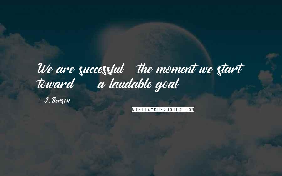 J. Benson Quotes: We are successful   the moment we start toward     a laudable goal