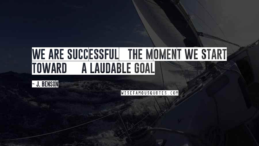 J. Benson Quotes: We are successful   the moment we start toward     a laudable goal