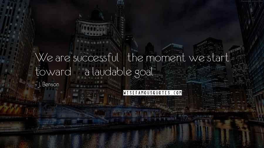 J. Benson Quotes: We are successful   the moment we start toward     a laudable goal