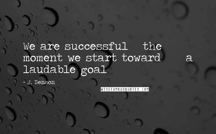 J. Benson Quotes: We are successful   the moment we start toward     a laudable goal