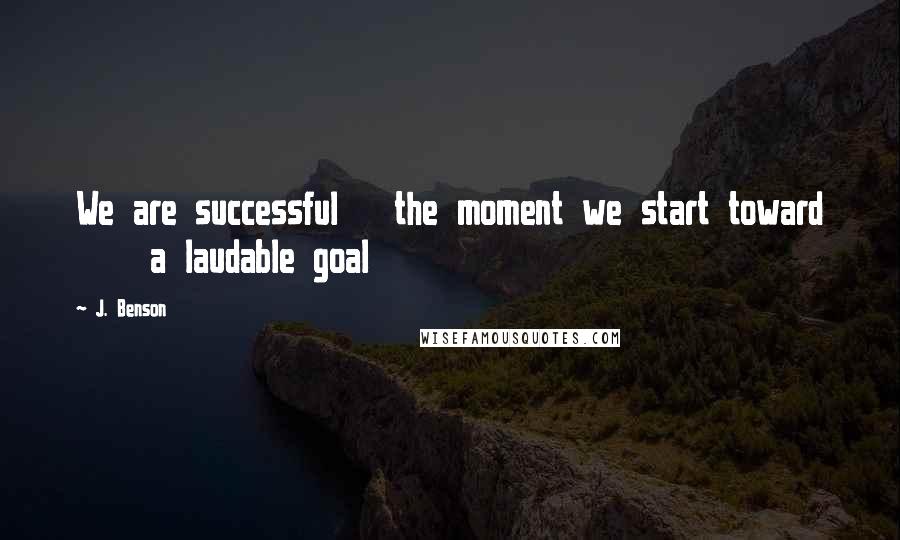 J. Benson Quotes: We are successful   the moment we start toward     a laudable goal