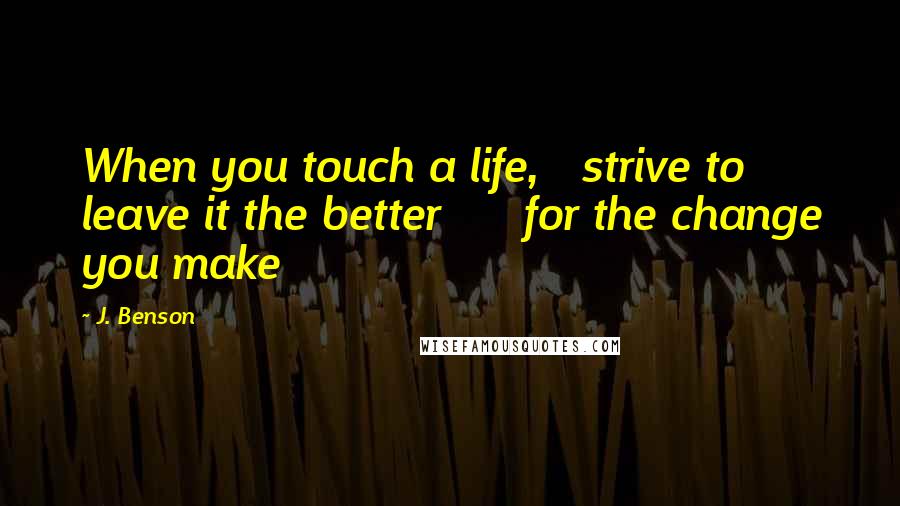 J. Benson Quotes: When you touch a life,   strive to leave it the better      for the change you make