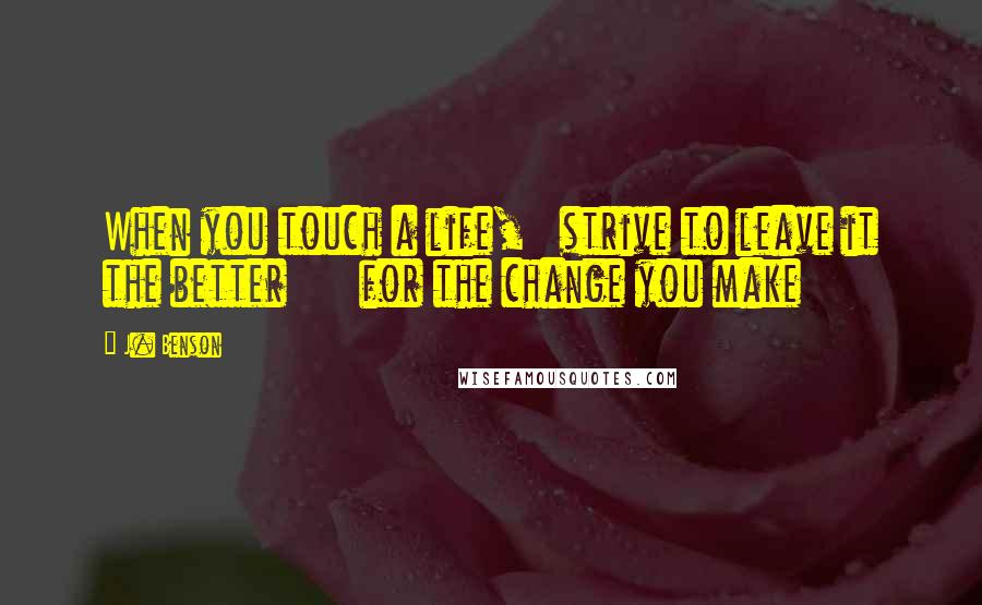 J. Benson Quotes: When you touch a life,   strive to leave it the better      for the change you make