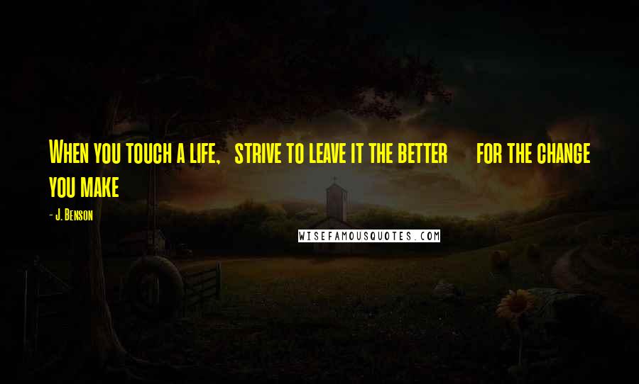 J. Benson Quotes: When you touch a life,   strive to leave it the better      for the change you make