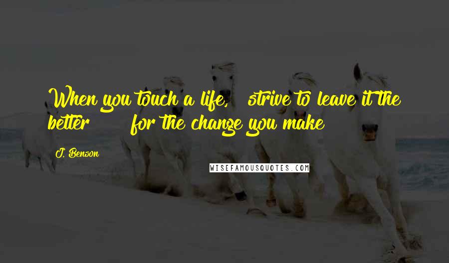 J. Benson Quotes: When you touch a life,   strive to leave it the better      for the change you make