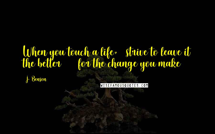 J. Benson Quotes: When you touch a life,   strive to leave it the better      for the change you make