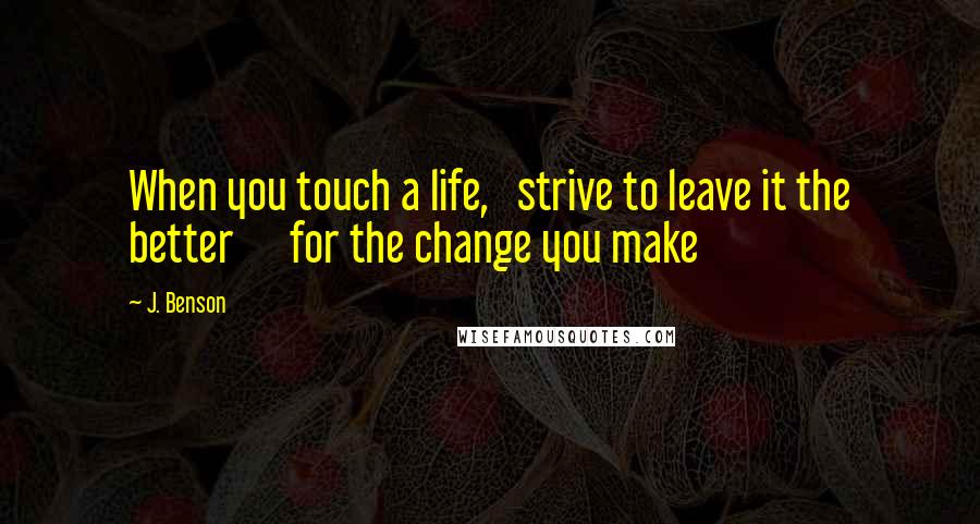 J. Benson Quotes: When you touch a life,   strive to leave it the better      for the change you make