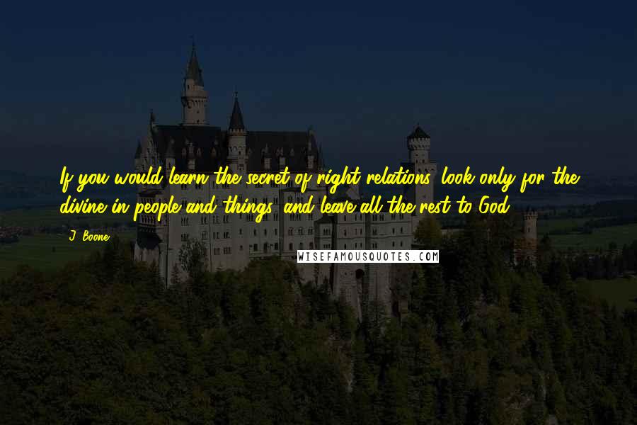 J. Boone Quotes: If you would learn the secret of right relations, look only for the divine in people and things, and leave all the rest to God.