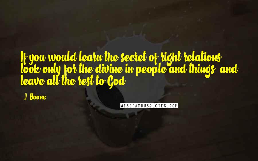 J. Boone Quotes: If you would learn the secret of right relations, look only for the divine in people and things, and leave all the rest to God.