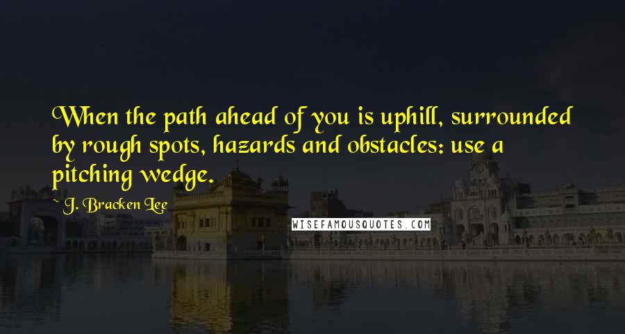 J. Bracken Lee Quotes: When the path ahead of you is uphill, surrounded by rough spots, hazards and obstacles: use a pitching wedge.
