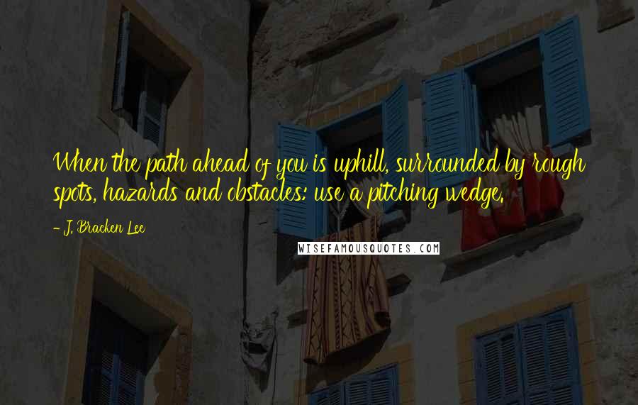 J. Bracken Lee Quotes: When the path ahead of you is uphill, surrounded by rough spots, hazards and obstacles: use a pitching wedge.