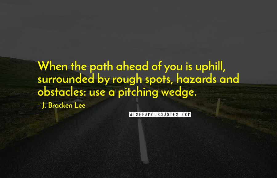 J. Bracken Lee Quotes: When the path ahead of you is uphill, surrounded by rough spots, hazards and obstacles: use a pitching wedge.