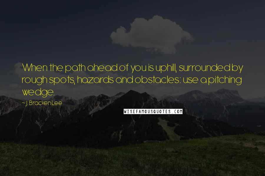 J. Bracken Lee Quotes: When the path ahead of you is uphill, surrounded by rough spots, hazards and obstacles: use a pitching wedge.