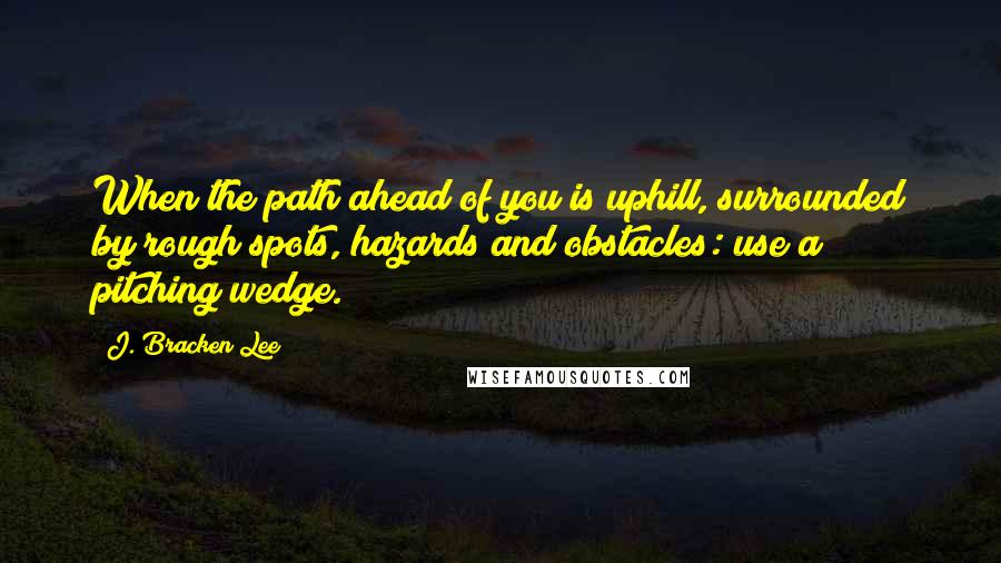 J. Bracken Lee Quotes: When the path ahead of you is uphill, surrounded by rough spots, hazards and obstacles: use a pitching wedge.