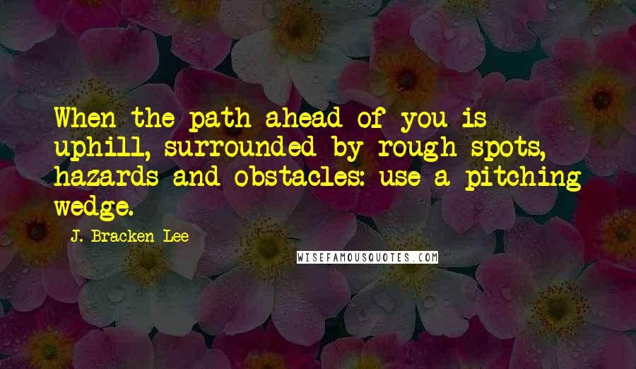 J. Bracken Lee Quotes: When the path ahead of you is uphill, surrounded by rough spots, hazards and obstacles: use a pitching wedge.