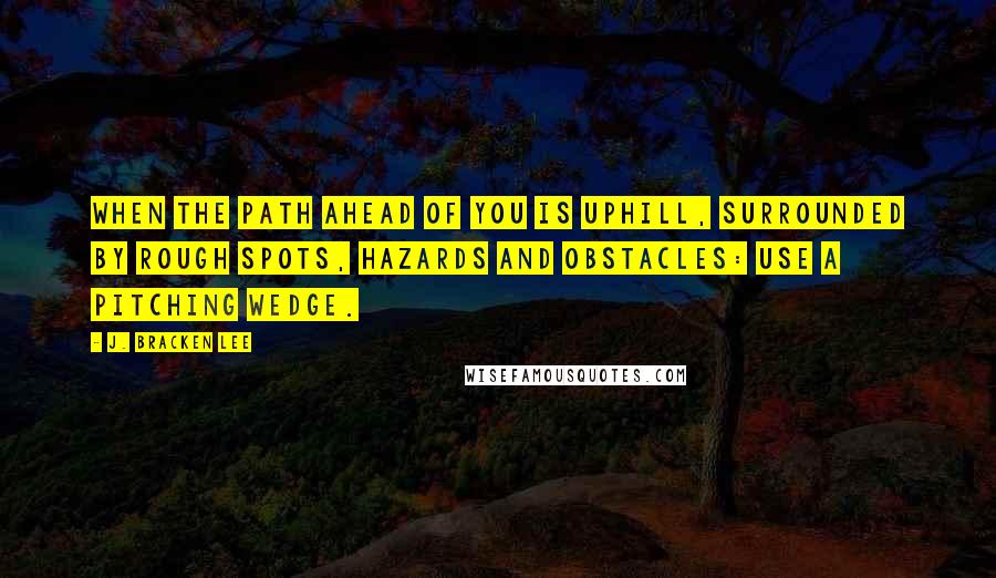 J. Bracken Lee Quotes: When the path ahead of you is uphill, surrounded by rough spots, hazards and obstacles: use a pitching wedge.