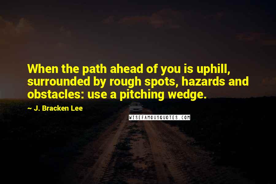 J. Bracken Lee Quotes: When the path ahead of you is uphill, surrounded by rough spots, hazards and obstacles: use a pitching wedge.